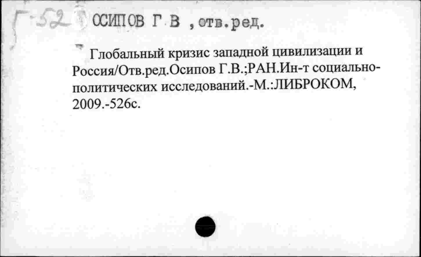 ﻿ОСИПОВ ГВ , отв.ред.
Глобальный кризис западной цивилизации и Россия/Отв.ред.Осипов Г.В.;РАН.Ин-т социально-политических исследований.-М.: ЛИБРОКОМ, 2009.-526с.